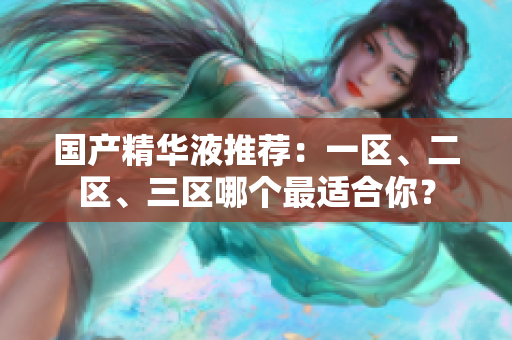 国产精华液推荐：一区、二区、三区哪个最适合你？