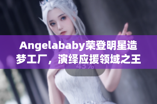 Angelababy荣登明星造梦工厂，演绎应援领域之王