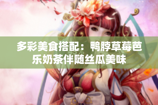 多彩美食搭配：鸭脖草莓芭乐奶茶伴随丝瓜美味