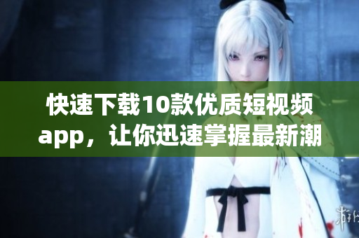 快速下载10款优质短视频app，让你迅速掌握最新潮流！
