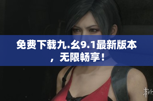 免费下载九.幺9.1最新版本，无限畅享！