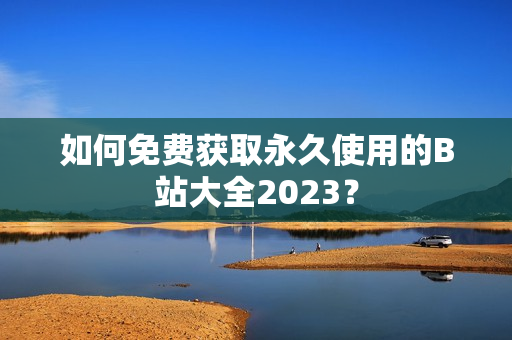 如何免费获取永久使用的B站大全2023？