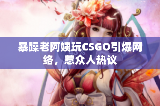 暴躁老阿姨玩CSGO引爆网络，惹众人热议