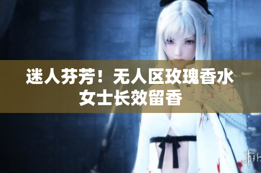 迷人芬芳！无人区玫瑰香水女士长效留香