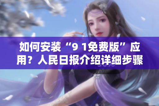 如何安装“9 1免费版”应用？人民日报介绍详细步骤