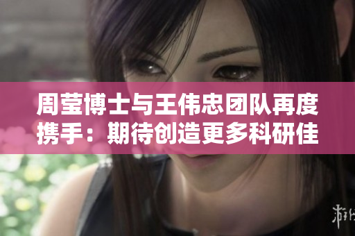 周莹博士与王伟忠团队再度携手：期待创造更多科研佳绩