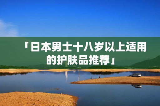 「日本男士十八岁以上适用的护肤品推荐」