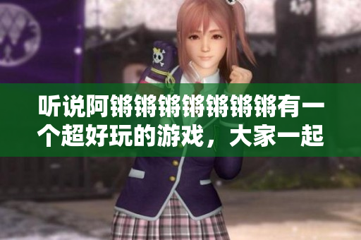 听说阿锵锵锵锵锵锵锵有一个超好玩的游戏，大家一起来玩！