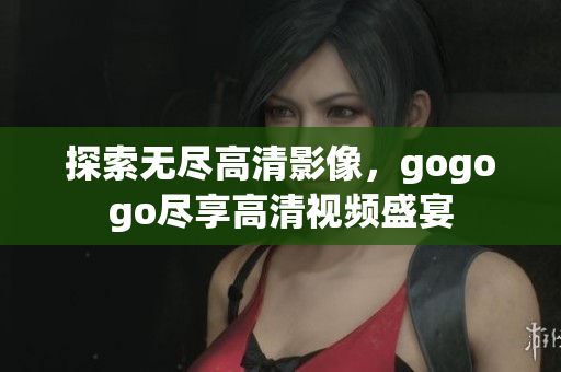 探索无尽高清影像，gogogo尽享高清视频盛宴