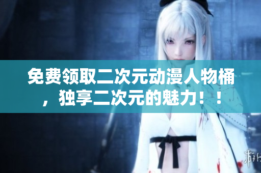 免费领取二次元动漫人物桶，独享二次元的魅力！！