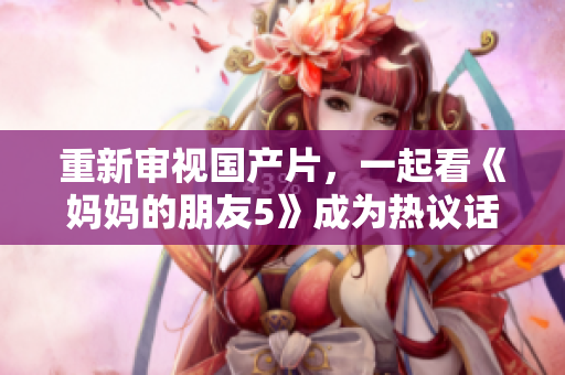 重新审视国产片，一起看《妈妈的朋友5》成为热议话题！
