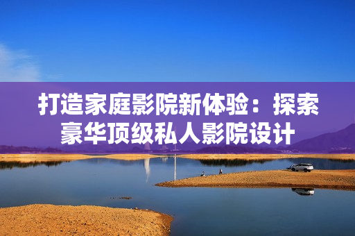打造家庭影院新体验：探索豪华顶级私人影院设计