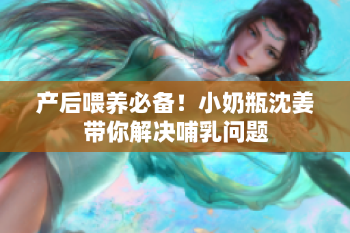 产后喂养必备！小奶瓶沈姜带你解决哺乳问题