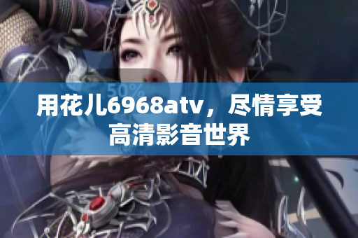 用花儿6968atv，尽情享受高清影音世界