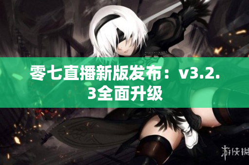 零七直播新版发布：v3.2.3全面升级