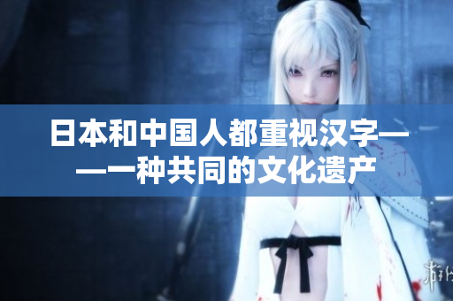 日本和中国人都重视汉字——一种共同的文化遗产