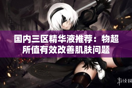 国内三区精华液推荐：物超所值有效改善肌肤问题