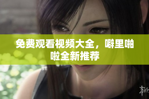 免费观看视频大全，噼里啪啦全新推荐