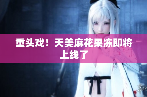 重头戏！天美麻花果冻即将上线了