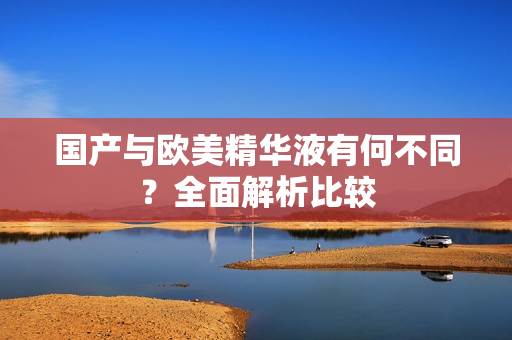国产与欧美精华液有何不同？全面解析比较