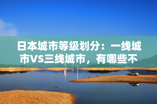 日本城市等级划分：一线城市VS三线城市，有哪些不同？