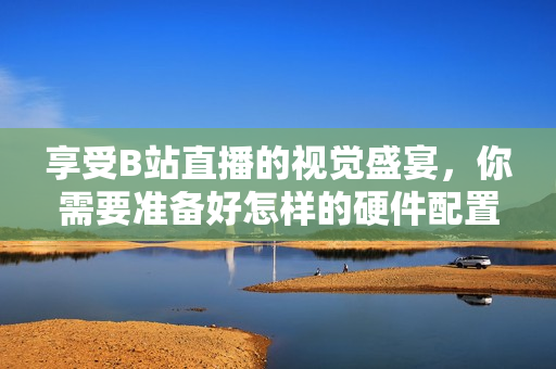 享受B站直播的视觉盛宴，你需要准备好怎样的硬件配置？