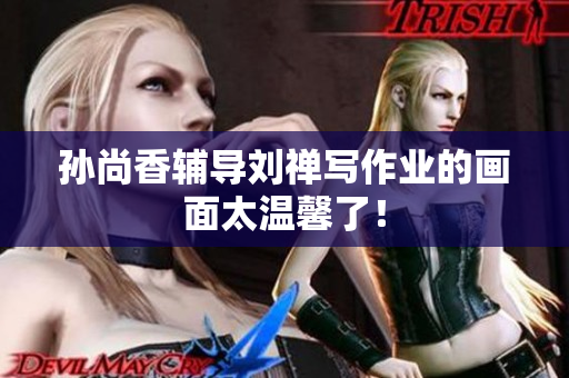 孙尚香辅导刘禅写作业的画面太温馨了！