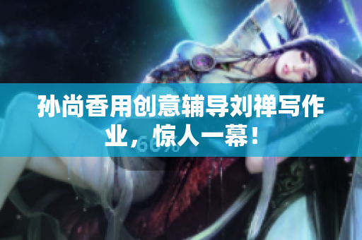 孙尚香用创意辅导刘禅写作业，惊人一幕！