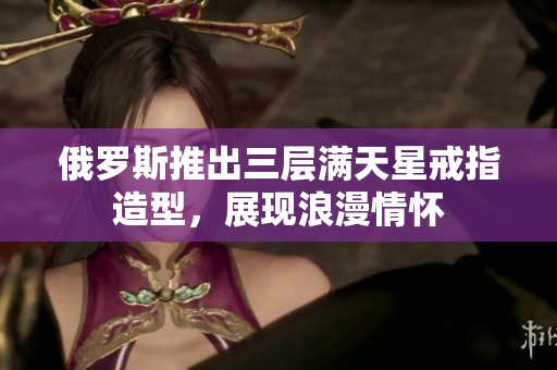 俄罗斯推出三层满天星戒指造型，展现浪漫情怀