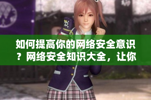 如何提高你的网络安全意识？网络安全知识大全，让你避免网络陷阱！