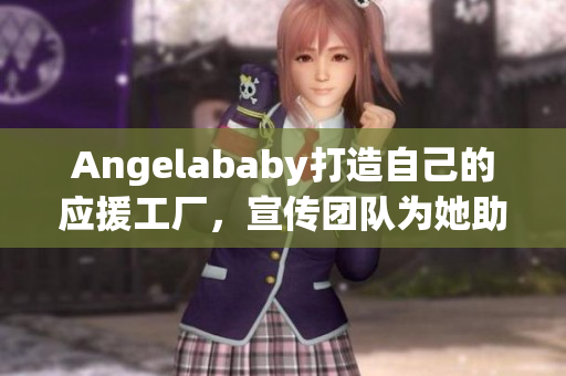 Angelababy打造自己的应援工厂，宣传团队为她助力！