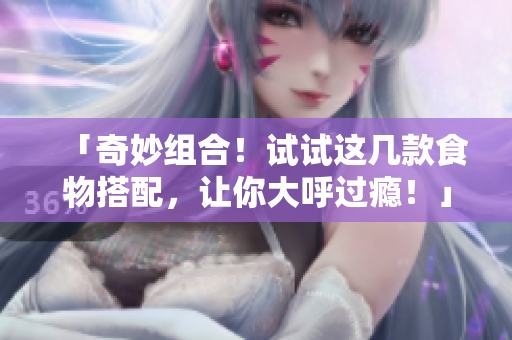 「奇妙组合！试试这几款食物搭配，让你大呼过瘾！」