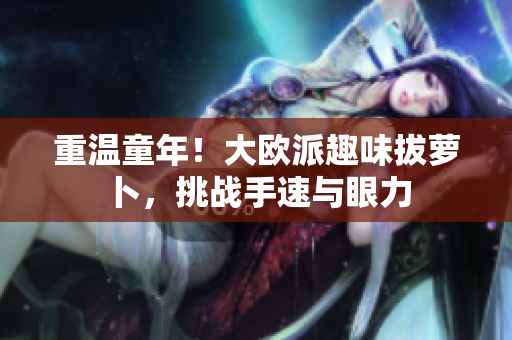 重温童年！大欧派趣味拔萝卜，挑战手速与眼力