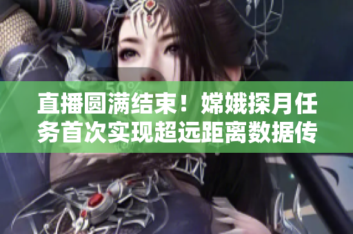 直播圆满结束！嫦娥探月任务首次实现超远距离数据传输