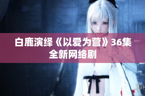 白鹿演绎《以爱为营》36集全新网络剧