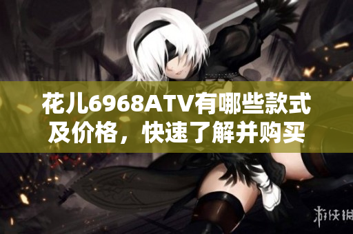 花儿6968ATV有哪些款式及价格，快速了解并购买