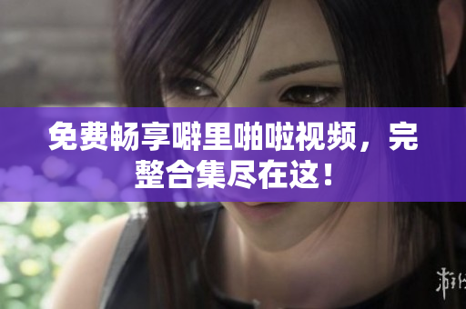 免费畅享噼里啪啦视频，完整合集尽在这！