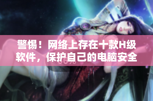 警惕！网络上存在十款H级软件，保护自己的电脑安全