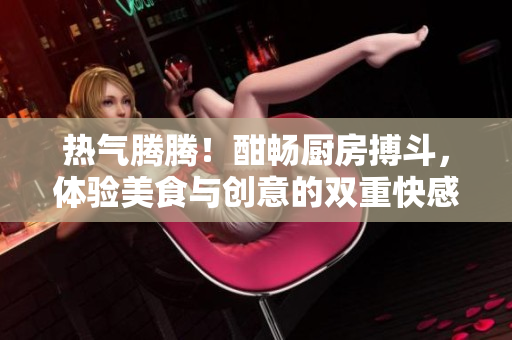 热气腾腾！酣畅厨房搏斗，体验美食与创意的双重快感！