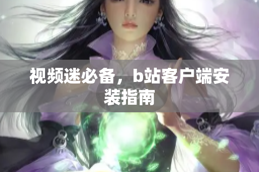 视频迷必备，b站客户端安装指南