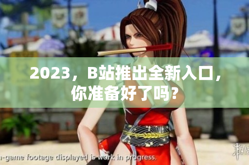 2023，B站推出全新入口，你准备好了吗？