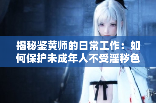 揭秘鉴黄师的日常工作：如何保护未成年人不受淫秽色情内容侵害
