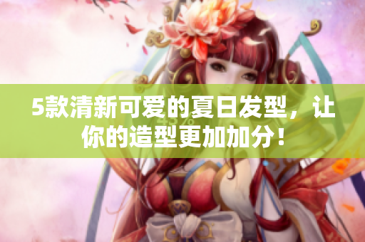 5款清新可爱的夏日发型，让你的造型更加加分！