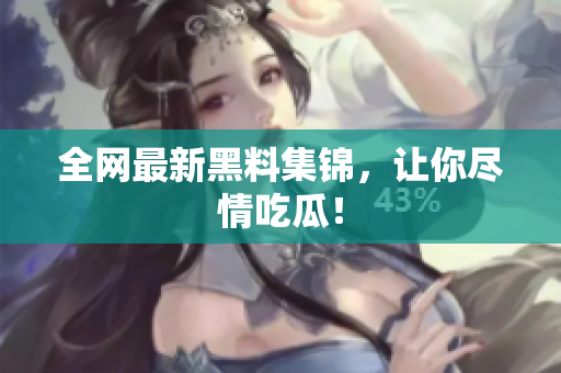 全网最新黑料集锦，让你尽情吃瓜！