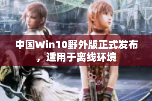 中国Win10野外版正式发布，适用于离线环境