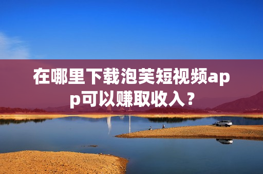 在哪里下载泡芙短视频app可以赚取收入？
