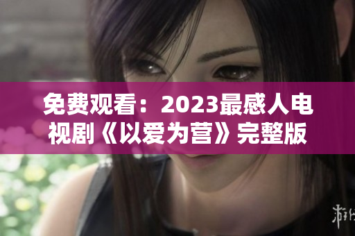 免费观看：2023最感人电视剧《以爱为营》完整版