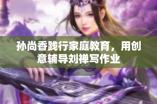 孙尚香践行家庭教育，用创意辅导刘禅写作业