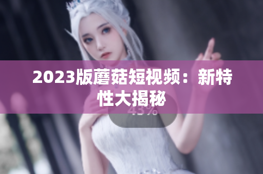 2023版蘑菇短视频：新特性大揭秘