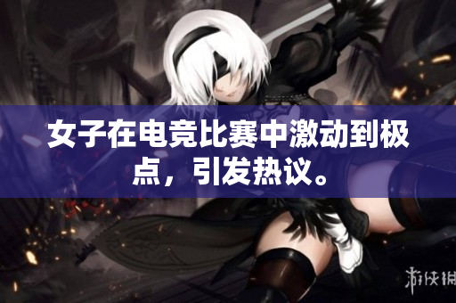 女子在电竞比赛中激动到极点，引发热议。